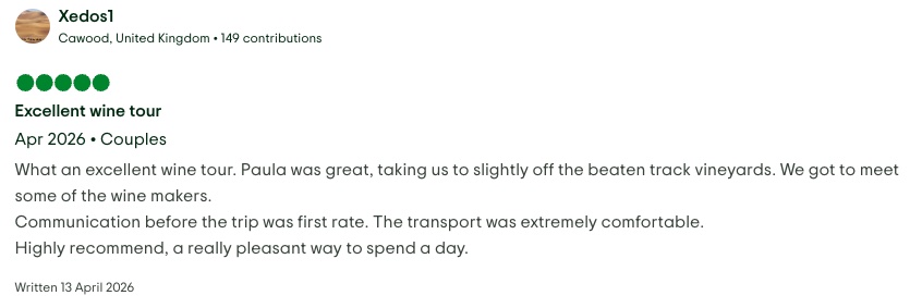 TripAdvisor review by Xedos1 of Cawood, United Kingdom. Rated 5 out of 5, written 13 April 2026. Excellent wine tour. What an excellent wine tour. Paula was great, taking us to slightly off the beaten track vineyards. We got to meet some of the wine makers. Communication before the trip was first rate. The transport was extremely comfortable. Highly recommend, a really pleasant way to spend a day.